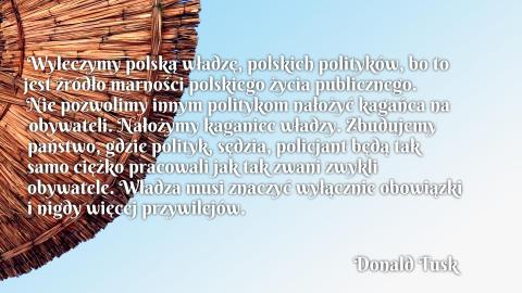 Wyleczymy polską władzę, polskich polityków, bo to jest źródło marności polskiego życia publicznego. Nie pozwolimy innym politykom nałożyć kagańca na obywateli. Nałożymy kaganiec władzy. Zbudujemy państwo, gdzie polityk, sędzia, policjant będą tak samo ciężko pracowali jak tak zwani zwykli obywatele. Władza musi znaczyć wyłącznie obowiązki i nigdy więcej przywilejów.