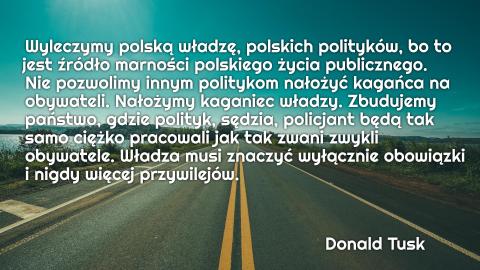 Wyleczymy polską władzę, polskich polityków, bo to jest źródło marności polskiego życia publicznego. Nie pozwolimy innym politykom nałożyć kagańca na obywateli. Nałożymy kaganiec władzy. Zbudujemy państwo, gdzie polityk, sędzia, policjant będą tak samo ciężko pracowali jak tak zwani zwykli obywatele. Władza musi znaczyć wyłącznie obowiązki i nigdy więcej przywilejów.